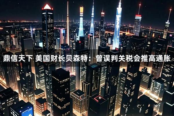 鼎信天下 美国财长贝森特：曾误判关税会推高通胀