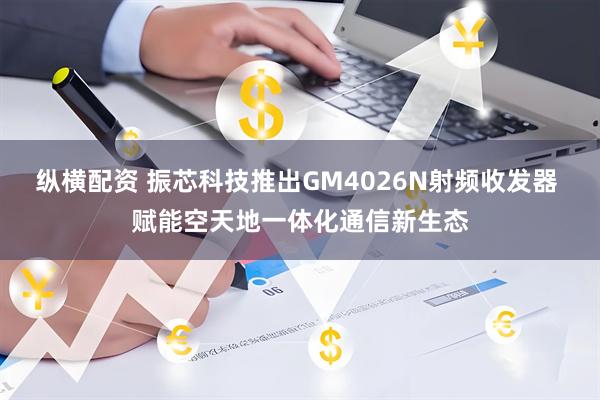 纵横配资 振芯科技推出GM4026N射频收发器 赋能空天地一体化通信新生态