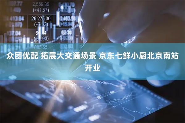 众团优配 拓展大交通场景 京东七鲜小厨北京南站开业