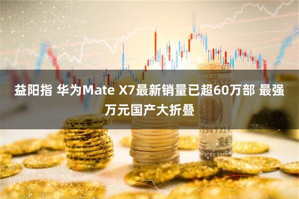 益阳指 华为Mate X7最新销量已超60万部 最强万元国产大折叠