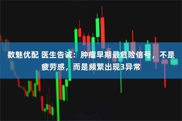 数魅优配 医生告诫：肿瘤早期最危险信号，不是疲劳感，而是频繁出现3异常