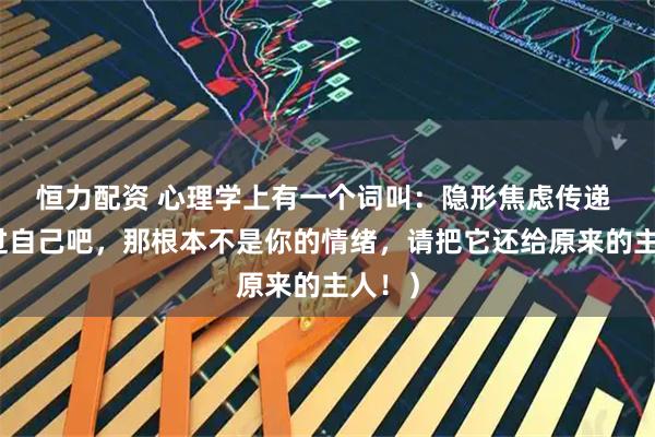 恒力配资 心理学上有一个词叫：隐形焦虑传递 （放过自己吧，那根本不是你的情绪，请把它还给原来的主人！）
