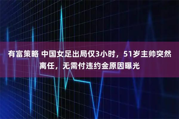 有富策略 中国女足出局仅3小时，51岁主帅突然离任，无需付违约金原因曝光