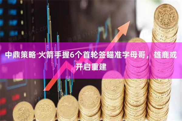 中鼎策略 火箭手握6个首轮签瞄准字母哥，雄鹿或开启重建