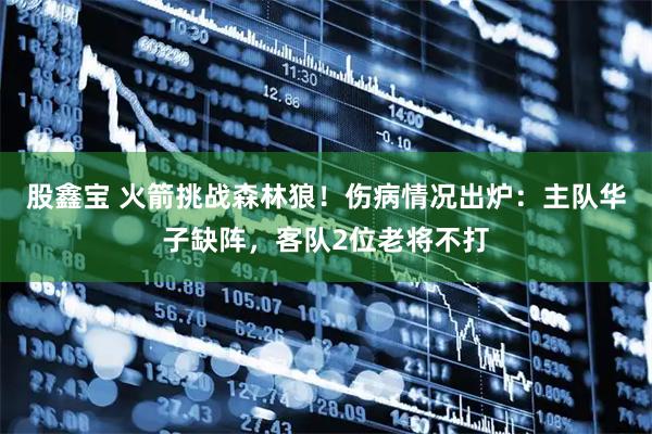 股鑫宝 火箭挑战森林狼！伤病情况出炉：主队华子缺阵，客队2位老将不打