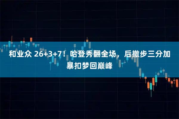 和业众 26+3+7！哈登秀翻全场，后撤步三分加暴扣梦回巅峰
