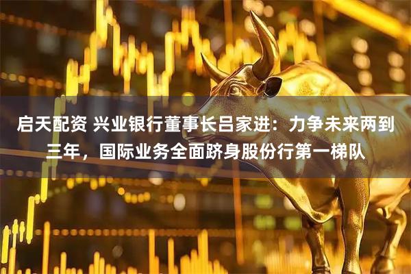 启天配资 兴业银行董事长吕家进：力争未来两到三年，国际业务全面跻身股份行第一梯队