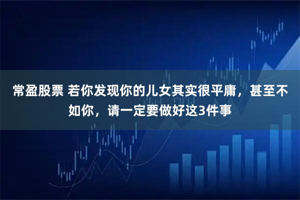 常盈股票 若你发现你的儿女其实很平庸，甚至不如你，请一定要做好这3件事