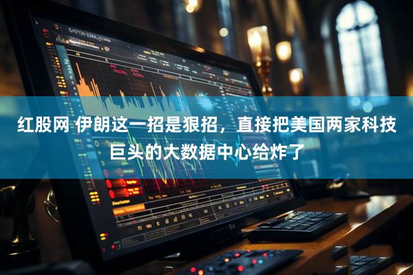 红股网 伊朗这一招是狠招，直接把美国两家科技巨头的大数据中心给炸了