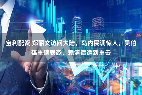 宝利配资 郑丽文访问大陆，岛内民调惊人，吴伯雄重磅表态，赖清德遭到重击