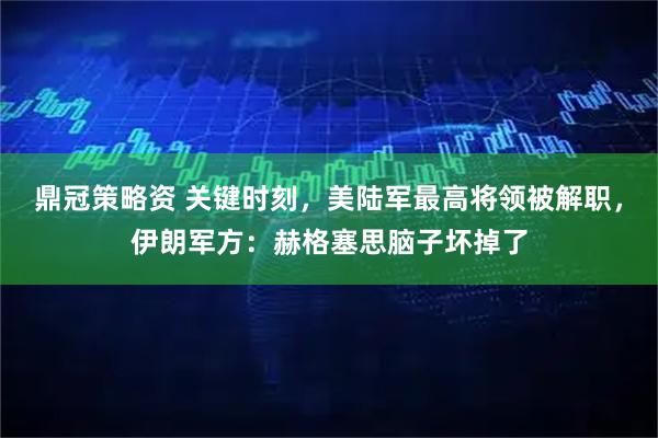 鼎冠策略资 关键时刻，美陆军最高将领被解职，伊朗军方：赫格塞思脑子坏掉了