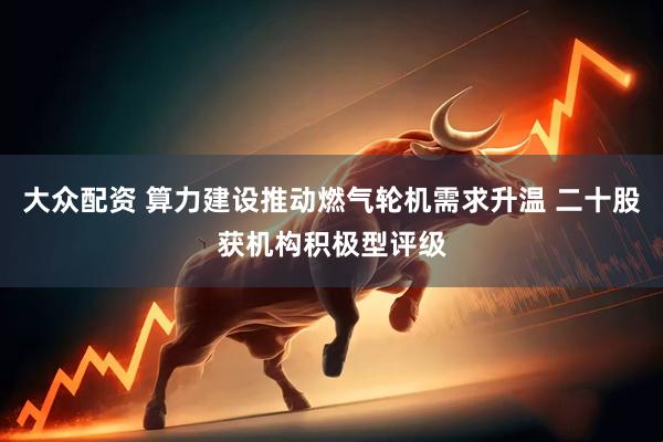大众配资 算力建设推动燃气轮机需求升温 二十股获机构积极型评级