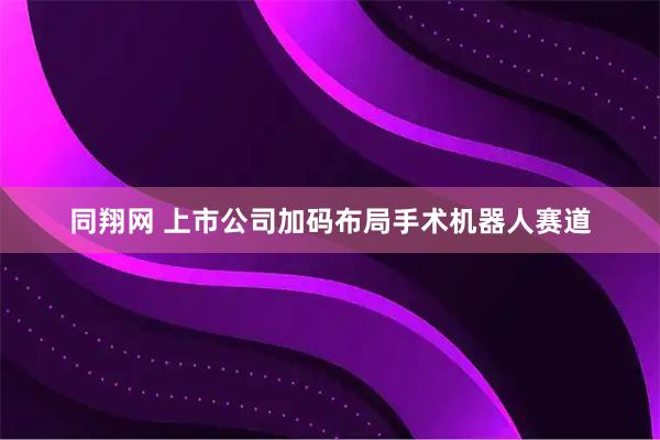 同翔网 上市公司加码布局手术机器人赛道