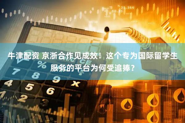 牛津配资 京浙合作见成效！这个专为国际留学生服务的平台为何受追捧？