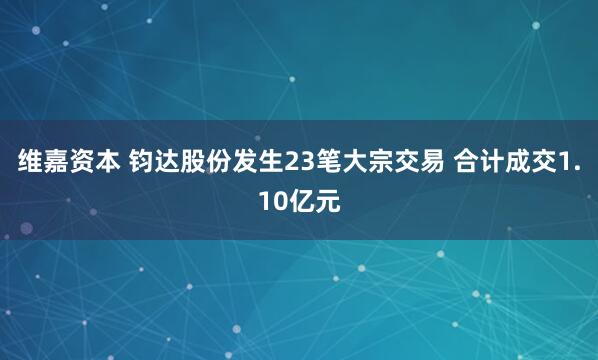 维嘉资本 钧达股份发生23笔大宗交易 合计成交1.10亿元