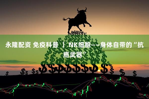 永隆配资 免疫科普 ｜ NK细胞——身体自带的“抗癌武器”
