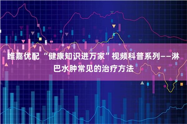 维嘉优配 “健康知识进万家”视频科普系列——淋巴水肿常见的治疗方法