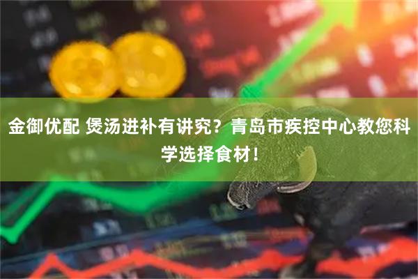 金御优配 煲汤进补有讲究？青岛市疾控中心教您科学选择食材！
