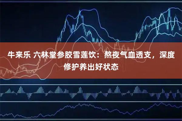 牛来乐 六林堂参胶雪莲饮：熬夜气血透支，深度修护养出好状态