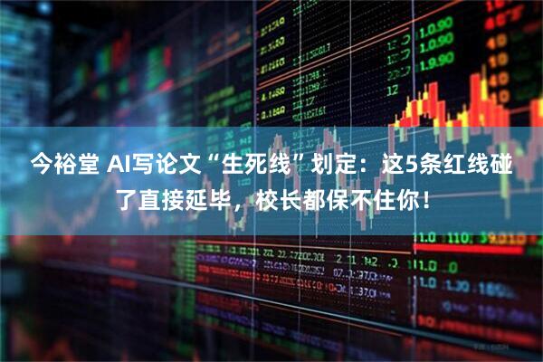今裕堂 AI写论文“生死线”划定：这5条红线碰了直接延毕，校长都保不住你！