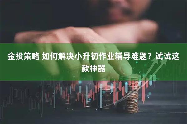 金投策略 如何解决小升初作业辅导难题？试试这款神器