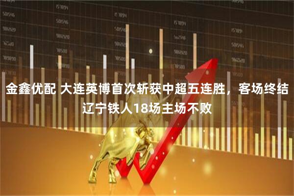 金鑫优配 大连英博首次斩获中超五连胜,客场终结辽宁铁人18场主场不败