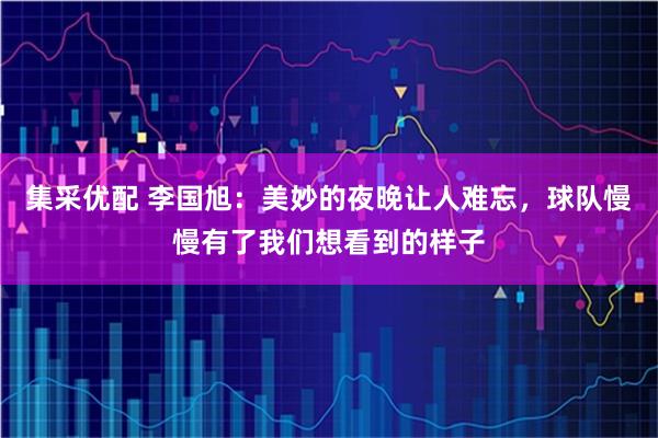 集采优配 李国旭：美妙的夜晚让人难忘，球队慢慢有了我们想看到的样子