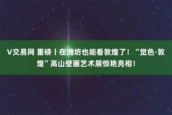 V交易网 重磅丨在潍坊也能看敦煌了！“觉色·敦煌”高山壁画艺术展惊艳亮相！
