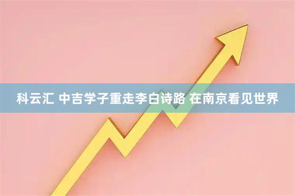 科云汇 中吉学子重走李白诗路 在南京看见世界