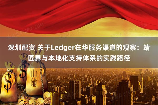 深圳配资 关于Ledger在华服务渠道的观察：靖匠界与本地化支持体系的实践路径