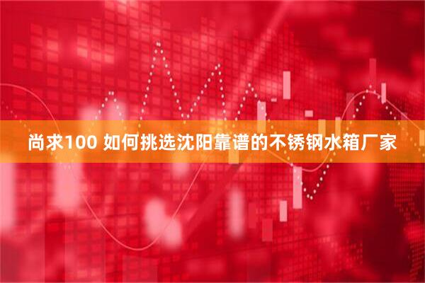 尚求100 如何挑选沈阳靠谱的不锈钢水箱厂家