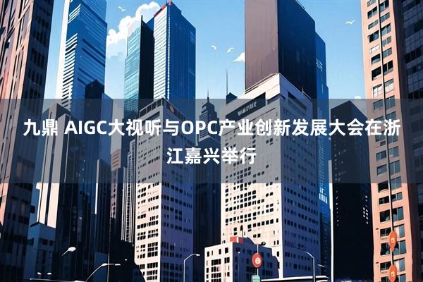 九鼎 AIGC大视听与OPC产业创新发展大会在浙江嘉兴举行