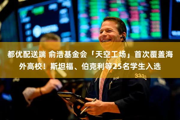 都优配送端 俞浩基金会「天空工场」首次覆盖海外高校！斯坦福、伯克利等25名学生入选