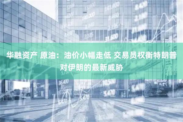 华融资产 原油：油价小幅走低 交易员权衡特朗普对伊朗的最新威胁