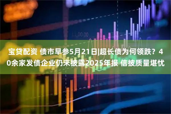 宝贷配资 债市早参5月21日|超长债为何领跌？40余家发债企业仍未披露2025年报 信披质量堪忧