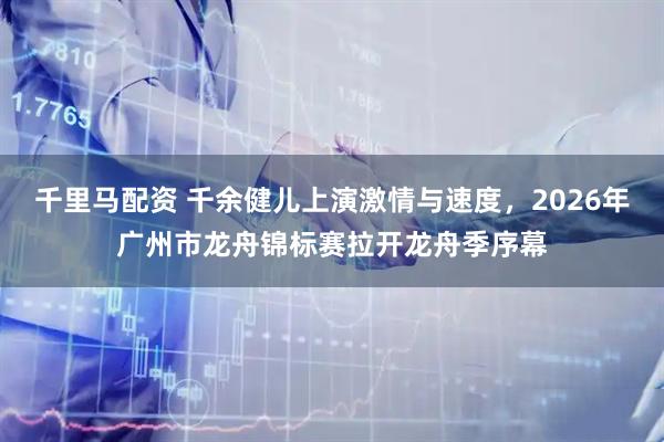 千里马配资 千余健儿上演激情与速度,2026年广州市龙舟锦标赛拉开龙舟季序幕