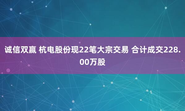 诚信双赢 杭电股份现22笔大宗交易 合计成交228.00万股