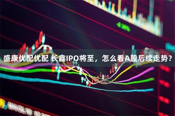 盛康优配优配 长鑫IPO将至，怎么看A股后续走势？