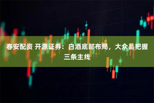 春安配资 开源证券：白酒底部布局，大众品把握三条主线
