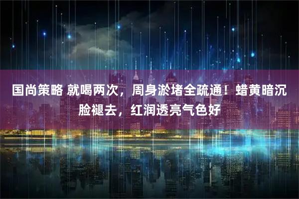 国尚策略 就喝两次，周身淤堵全疏通！蜡黄暗沉脸褪去，红润透亮气色好