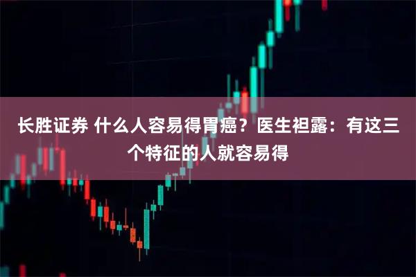 长胜证券 什么人容易得胃癌？医生袒露：有这三个特征的人就容易得