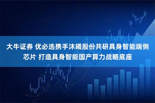 大牛证券 优必选携手沐曦股份共研具身智能端侧芯片 打造具身智能国产算力战略底座