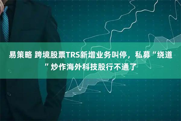 易策略 跨境股票TRS新增业务叫停，私募“绕道”炒作海外科技股行不通了