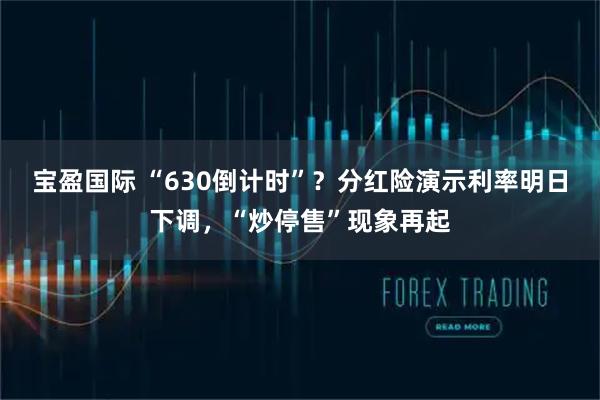 宝盈国际 “630倒计时”？分红险演示利率明日下调，“炒停售”现象再起