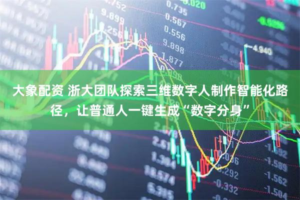 大象配资 浙大团队探索三维数字人制作智能化路径,让普通人一键生成“数字分身”