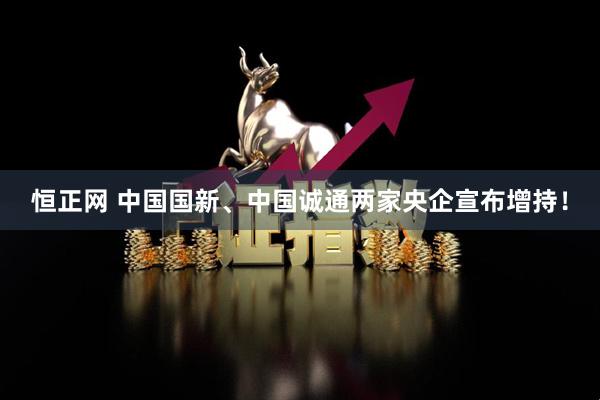 恒正网 中国国新、中国诚通两家央企宣布增持！