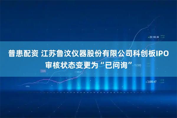 普患配资 江苏鲁汶仪器股份有限公司科创板IPO审核状态变更为“已问询”
