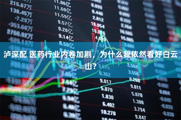 泸深配 医药行业内卷加剧，为什么我依然看好白云山？