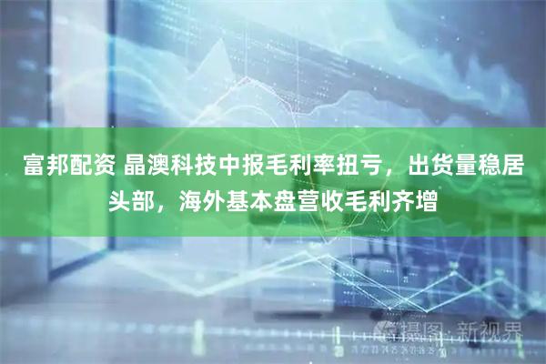 富邦配资 晶澳科技中报毛利率扭亏,出货量稳居头部,海外基本盘营收毛利齐增