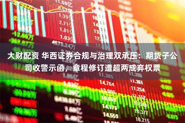 大财配资 华西证券合规与治理双承压：期货子公司收警示函，章程修订遭超两成弃权票